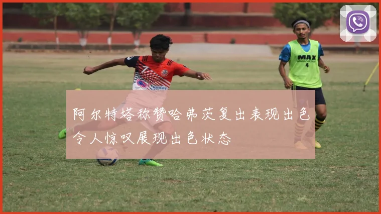 阿尔特塔称赞哈弗茨复出表现出色令人惊叹展现出色状态