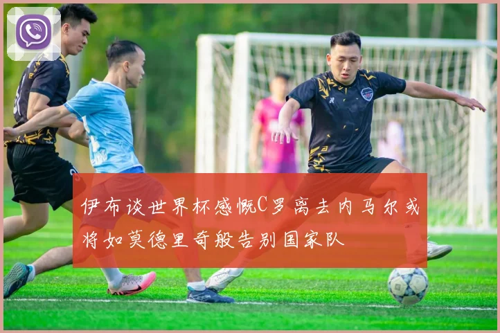 伊布谈世界杯感慨C罗离去内马尔或将如莫德里奇般告别国家队