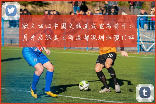 欧文回归中国之旅正式宣布将于六月开启涵盖上海成都深圳和澳门四大城市