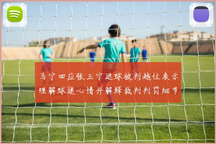 马宁回应张玉宁进球被判越位表示理解球迷心情并解释裁判判罚细节