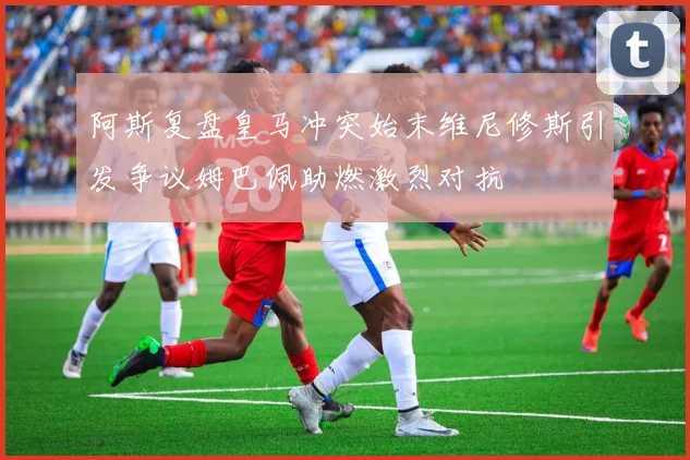 阿斯复盘皇马冲突始末维尼修斯引发争议姆巴佩助燃激烈对抗