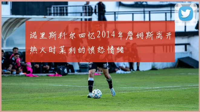 诺里斯科尔回忆2014年詹姆斯离开热火时莱利的愤怒情绪