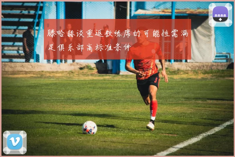 滕哈赫谈重返教练席的可能性需满足俱乐部高标准条件