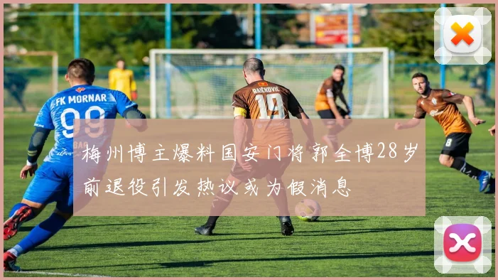 梅州博主爆料国安门将郭全博28岁前退役引发热议或为假消息