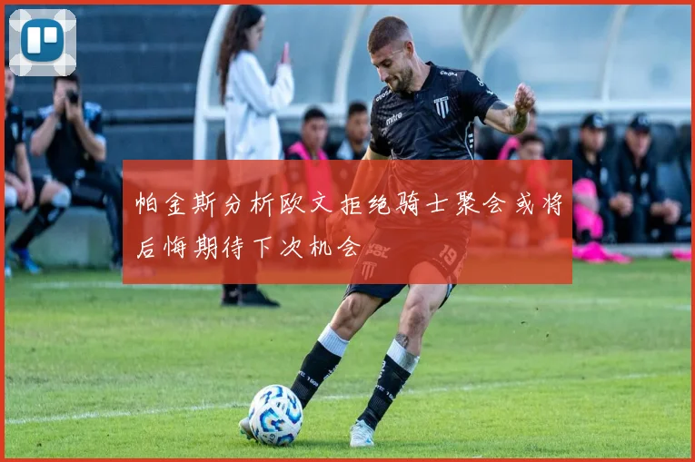 帕金斯分析欧文拒绝骑士聚会或将后悔期待下次机会