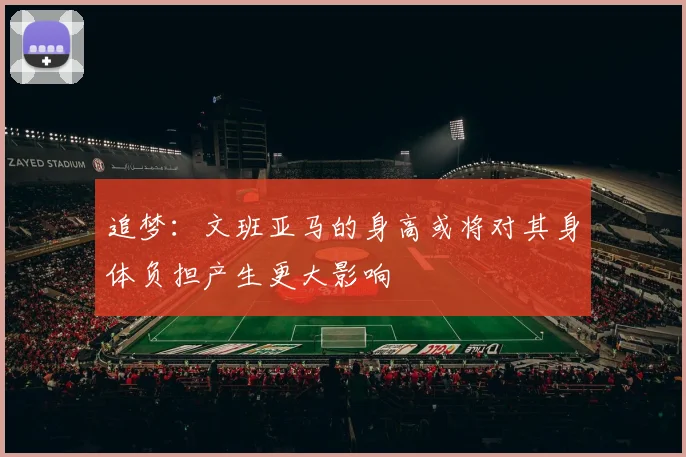 追梦：文班亚马的身高或将对其身体负担产生更大影响
