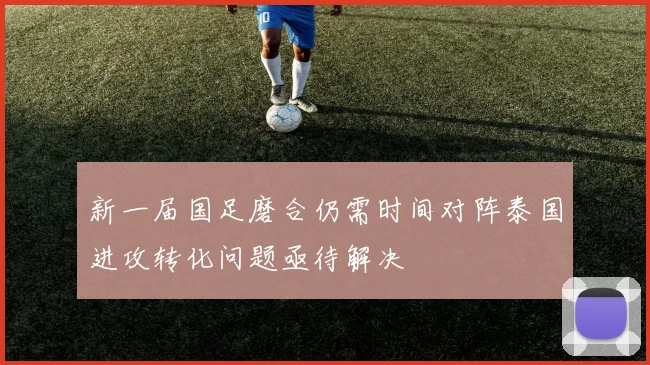 新一届国足磨合仍需时间对阵泰国进攻转化问题亟待解决