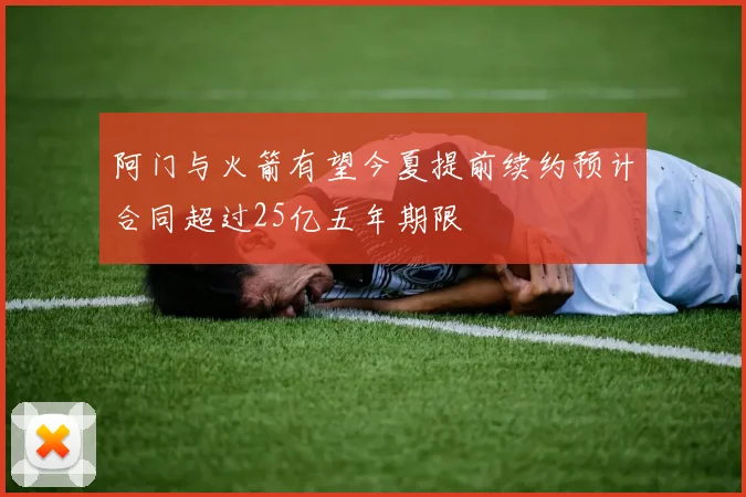 阿门与火箭有望今夏提前续约预计合同超过25亿五年期限