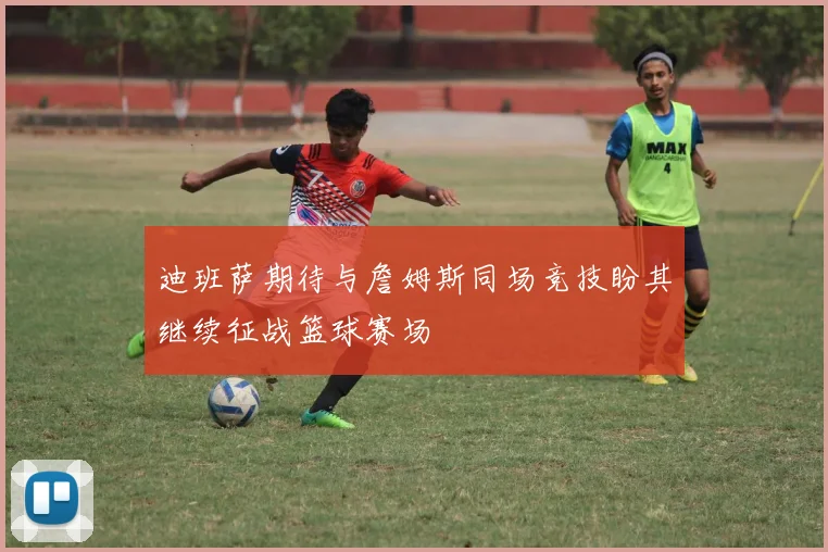 迪班萨期待与詹姆斯同场竞技盼其继续征战篮球赛场