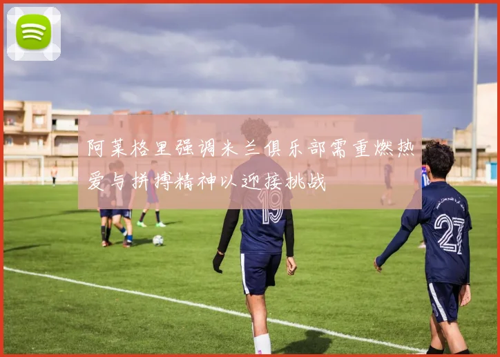 阿莱格里强调米兰俱乐部需重燃热爱与拼搏精神以迎接挑战