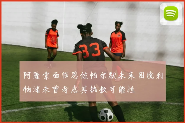阿隆索面临恩佐帕尔默未来困境利物浦未曾考虑其执教可能性