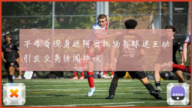 字母哥现身迈阿密机场与球迷互动引发交易传闻热议