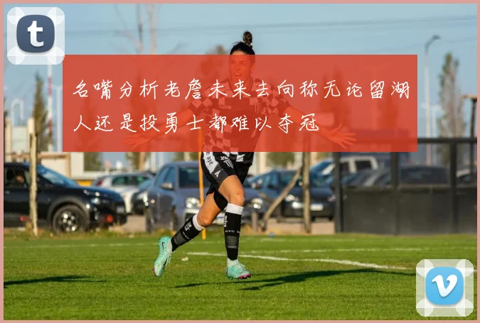 名嘴分析老詹未来去向称无论留湖人还是投勇士都难以夺冠