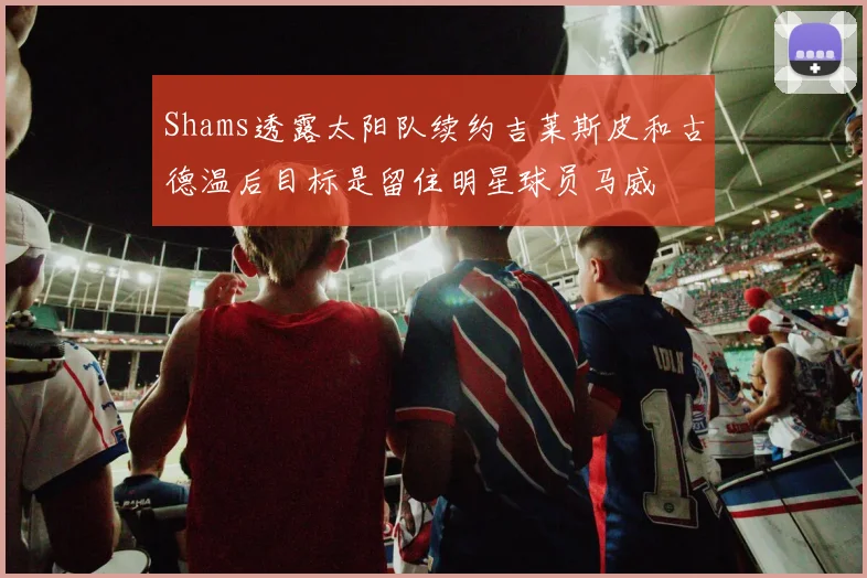 Shams透露太阳队续约吉莱斯皮和古德温后目标是留住明星球员马威