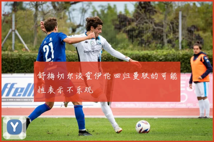舒梅切尔谈霍伊伦回归曼联的可能性表示不乐观