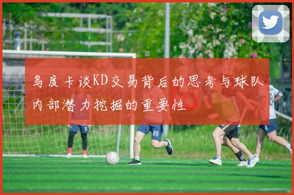 乌度卡谈KD交易背后的思考与球队内部潜力挖掘的重要性