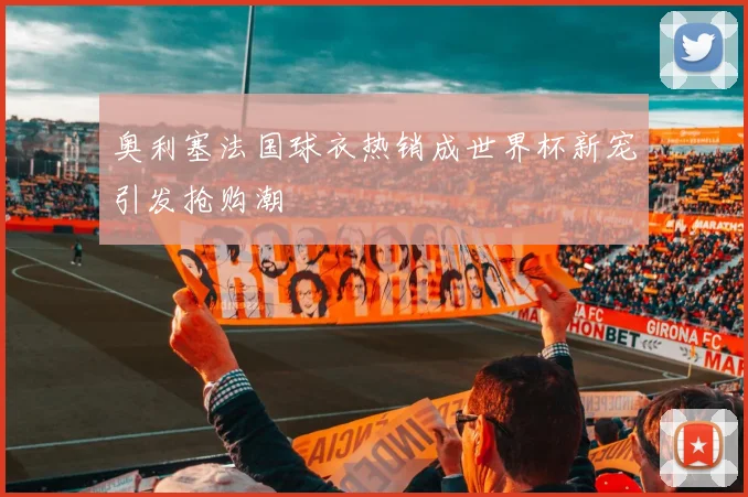 奥利塞法国球衣热销成世界杯新宠引发抢购潮