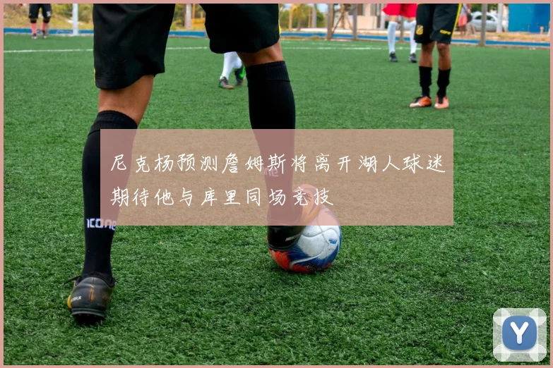 尼克杨预测詹姆斯将离开湖人球迷期待他与库里同场竞技