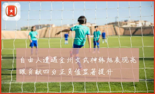 自由人遭遇金州女武神韩旭表现亮眼贡献四分正负值显著提升