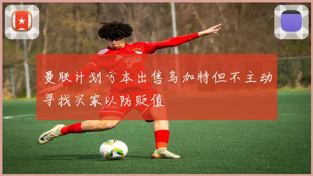 曼联计划亏本出售乌加特但不主动寻找买家以防贬值