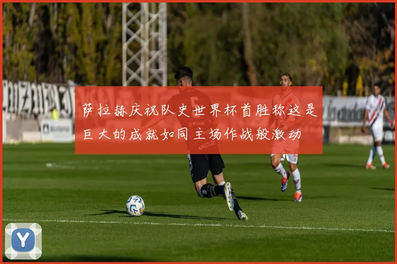 萨拉赫庆祝队史世界杯首胜称这是巨大的成就如同主场作战般激动