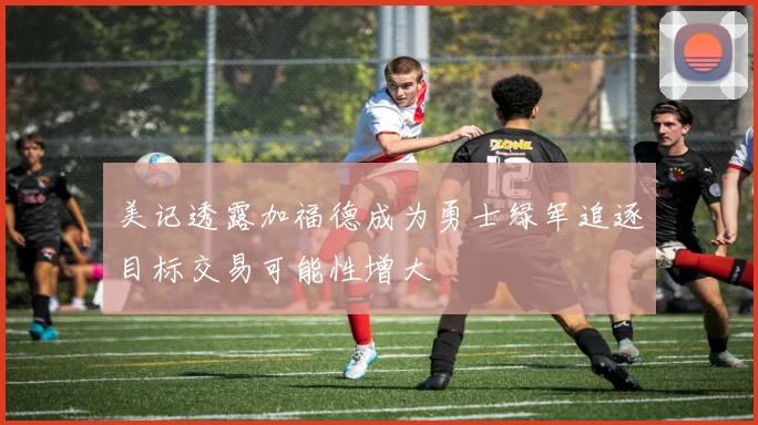 美记透露加福德成为勇士绿军追逐目标交易可能性增大